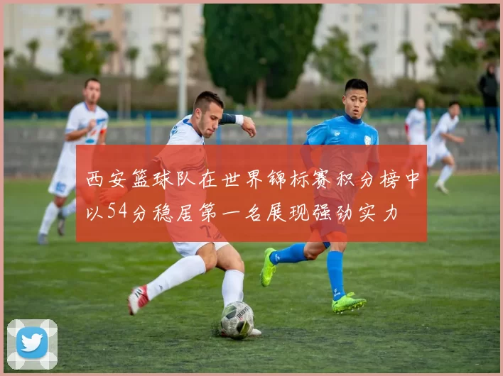 西安篮球队在世界锦标赛积分榜中以54分稳居第一名展现强劲实力