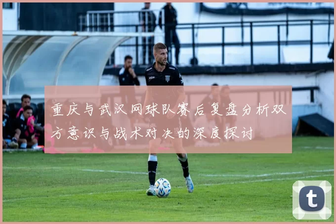 重庆与武汉网球队赛后复盘分析双方意识与战术对决的深度探讨