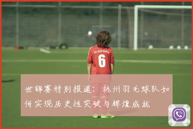 世锦赛特别报道：杭州羽毛球队如何实现历史性突破与辉煌成就