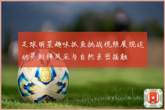 足球明星趣味抓鱼挑战视频展现运动员别样风采与自然亲密接触