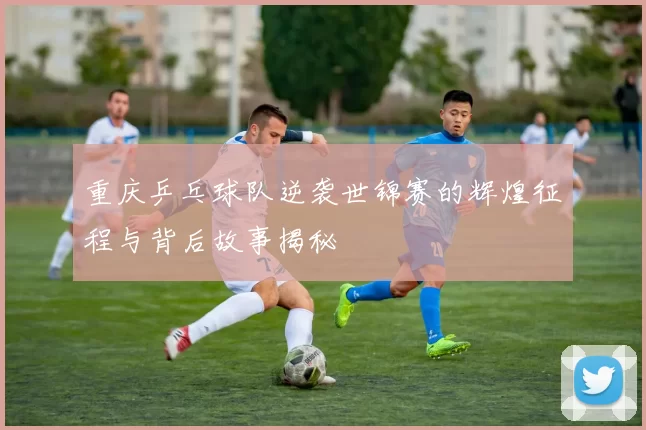 重庆乒乓球队逆袭世锦赛的辉煌征程与背后故事揭秘