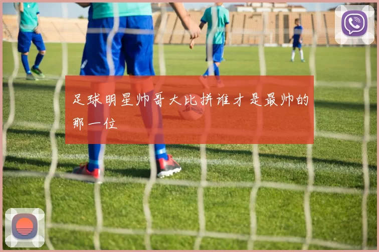 足球明星帅哥大比拼谁才是最帅的那一位