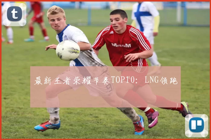 最新王者荣耀节奏TOP10：LNG领跑