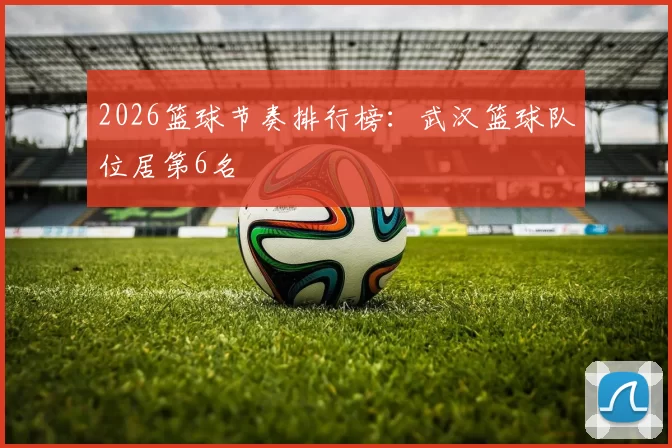 2026篮球节奏排行榜：武汉篮球队位居第6名