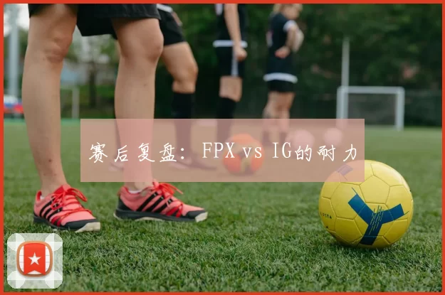 赛后复盘：FPX vs IG的耐力